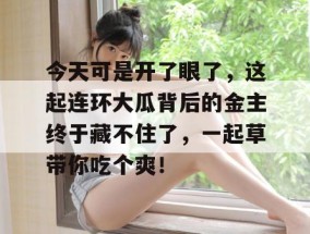 今天可是开了眼了，这起连环大瓜背后的金主终于藏不住了，一起草带你吃个爽！