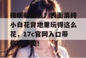 辣眼睛警告！表面清纯小白花背地里玩得这么花，17c官网入口带你吃个爽！