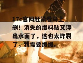 17c官网赶紧看马上删！消失的爆料贴又浮出水面了，这也太炸裂了，我需要缓缓。