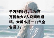 千万别错过，17c百万粉丝大V人设彻底崩塌，大瓜小瓜一口气全包圆了。