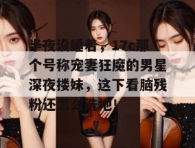 半夜没睡着，17c那个号称宠妻狂魔的男星深夜搂妹，这下看脑残粉还怎么洗地！
