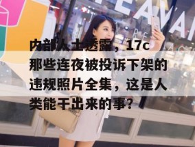 内部人士透露，17c那些连夜被投诉下架的违规照片全集，这是人类能干出来的事？