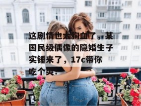 这剧情也太狗血了，某国民级偶像的隐婚生子实锤来了，17c带你吃个爽！