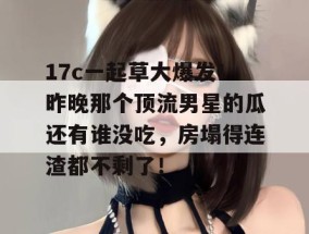 17c一起草大爆发！昨晚那个顶流男星的瓜还有谁没吃，房塌得连渣都不剩了！