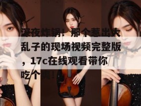 深夜炸锅！那个惹出大乱子的现场视频完整版，17c在线观看带你吃个爽！
