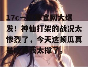 17c一起草官网大爆发！神仙打架的战况太惨烈了，今天这顿瓜真是吃得我太撑了。