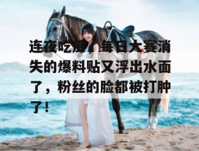 连夜吃瓜，每日大赛消失的爆料贴又浮出水面了，粉丝的脸都被打肿了！