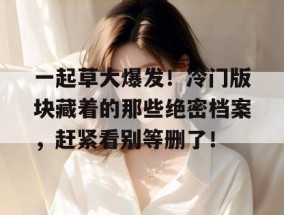 一起草大爆发！冷门版块藏着的那些绝密档案，赶紧看别等删了！