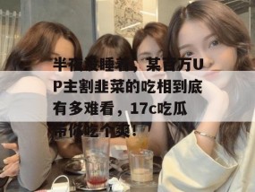 半夜没睡着，某百万UP主割韭菜的吃相到底有多难看，17c吃瓜带你吃个爽！