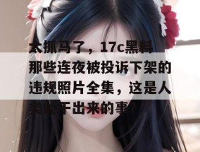 太抓马了，17c黑料那些连夜被投诉下架的违规照片全集，这是人类能干出来的事？