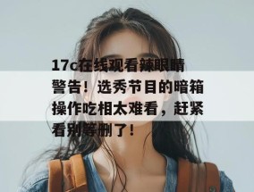 17c在线观看辣眼睛警告！选秀节目的暗箱操作吃相太难看，赶紧看别等删了！