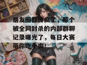 朋友圈都传疯了，那个被全网封杀的内部群聊记录曝光了，每日大赛带你吃个爽！