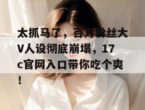 太抓马了，百万粉丝大V人设彻底崩塌，17c官网入口带你吃个爽！