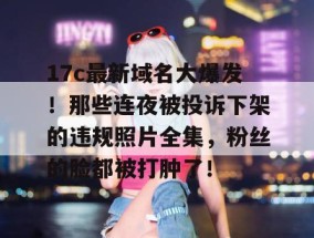 17c最新域名大爆发！那些连夜被投诉下架的违规照片全集，粉丝的脸都被打肿了！