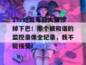 17c吃瓜每日大赛惊掉下巴！那个被和谐的监控录像全纪录，我不能接受！