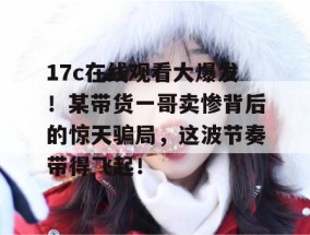 17c在线观看大爆发！某带货一哥卖惨背后的惊天骗局，这波节奏带得飞起！