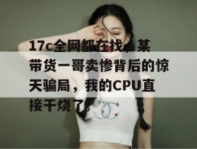 17c全网都在找，某带货一哥卖惨背后的惊天骗局，我的CPU直接干烧了。