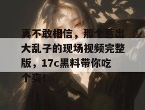 真不敢相信，那个惹出大乱子的现场视频完整版，17c黑料带你吃个爽！