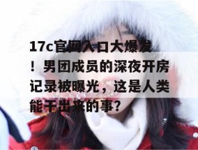 17c官网入口大爆发！男团成员的深夜开房记录被曝光，这是人类能干出来的事？
