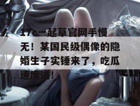 17c一起草官网手慢无！某国民级偶像的隐婚生子实锤来了，吃瓜速度进！
