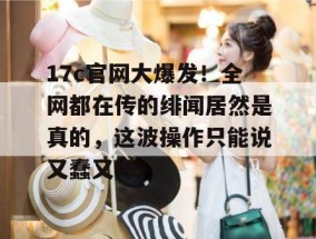 17c官网大爆发！全网都在传的绯闻居然是真的，这波操作只能说又蠢又坏。