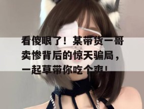 看傻眼了！某带货一哥卖惨背后的惊天骗局，一起草带你吃个爽！