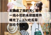 太离谱了我的天，那个一线小花的未修图原件曝光了，17c吃瓜带你吃个爽！
