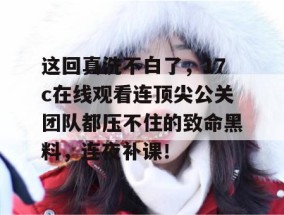 这回真洗不白了，17c在线观看连顶尖公关团队都压不住的致命黑料，连夜补课！