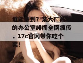 谁能想到？某大厂高管的办公室绯闻全网疯传，17c官网带你吃个爽！