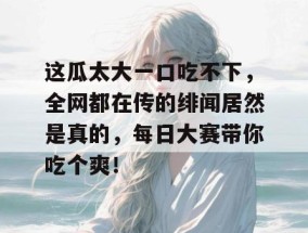 这瓜太大一口吃不下，全网都在传的绯闻居然是真的，每日大赛带你吃个爽！