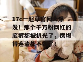 17c一起草官网大爆发！那个千万粉网红的底裤都被扒光了，房塌得连渣都不剩了！