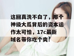 这回真洗不白了，那个神级大瓜背后的资本运作太可怕，17c最新域名带你吃个爽！