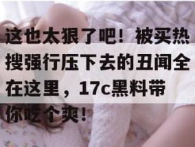 这也太狠了吧！被买热搜强行压下去的丑闻全在这里，17c黑料带你吃个爽！