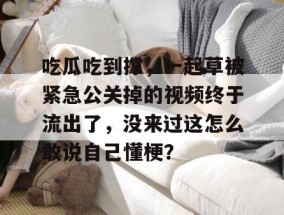吃瓜吃到撑，一起草被紧急公关掉的视频终于流出了，没来过这怎么敢说自己懂梗？