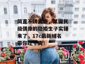 简直不讲武德，某国民级偶像的隐婚生子实锤来了，17c最新域名带你吃个爽！
