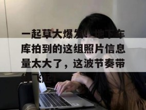 一起草大爆发！地下车库拍到的这组照片信息量太大了，这波节奏带得飞起！