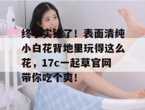 终于实锤了！表面清纯小白花背地里玩得这么花，17c一起草官网带你吃个爽！