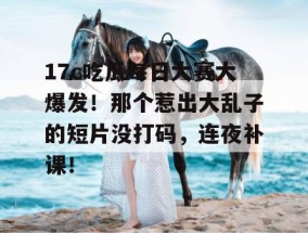 17c吃瓜每日大赛大爆发！那个惹出大乱子的短片没打码，连夜补课！