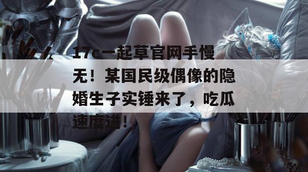 17c一起草官网手慢无!某国民级偶像的隐婚生子实锤来了,吃瓜速度进! 第1张 17c一起草官网手慢无!某国民级偶像的隐婚生子实锤来了,吃瓜速度进! 第1张