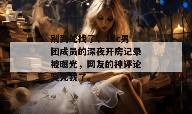 别到处找了,17c男团成员的深夜开房记录被曝光,网友的神评论笑死我了。 第1张 别到处找了,17c男团成员的深夜开房记录被曝光,网友的神评论笑死我了。 第1张
