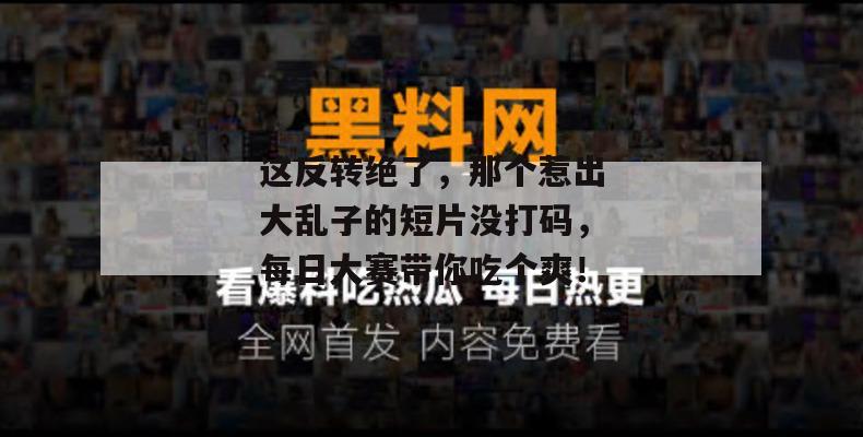这反转绝了，那个惹出大乱子的短片没打码，每日大赛带你吃个爽！  第1张