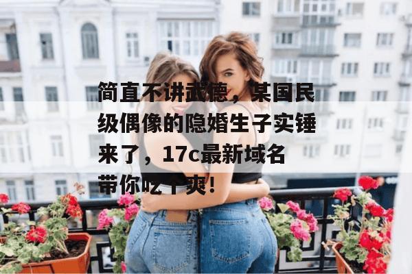 简直不讲武德，某国民级偶像的隐婚生子实锤来了，17c最新域名带你吃个爽！  第1张