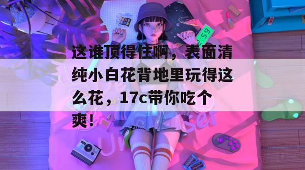 这谁顶得住啊,表面清纯小白花背地里玩得这么花,17c带你吃个爽! 第1张 这谁顶得住啊,表面清纯小白花背地里玩得这么花,17c带你吃个爽! 第1张