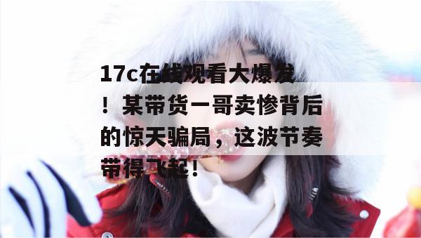 17c在线观看大爆发!某带货一哥卖惨背后的惊天骗局,这波节奏带得飞起! 第1张 17c在线观看大爆发!某带货一哥卖惨背后的惊天骗局,这波节奏带得飞起! 第1张