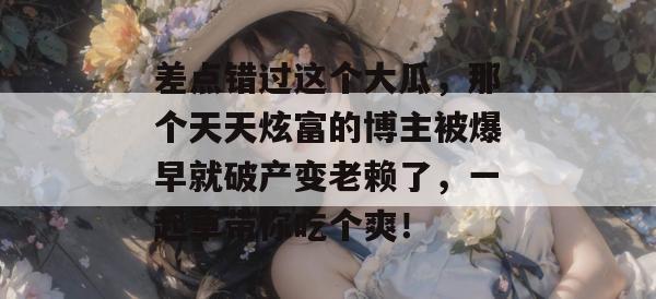差点错过这个大瓜,那个天天炫富的博主被爆早就破产变老赖了,一起草带你吃个爽! 第1张 差点错过这个大瓜,那个天天炫富的博主被爆早就破产变老赖了,一起草带你吃个爽! 第1张