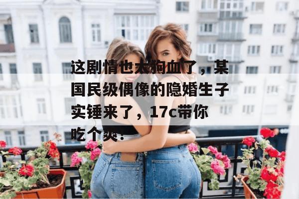 这剧情也太狗血了，某国民级偶像的隐婚生子实锤来了，17c带你吃个爽！  第1张
