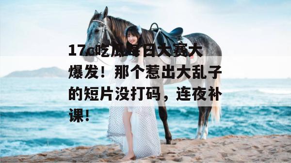 17c吃瓜每日大赛大爆发！那个惹出大乱子的短片没打码，连夜补课！  第1张