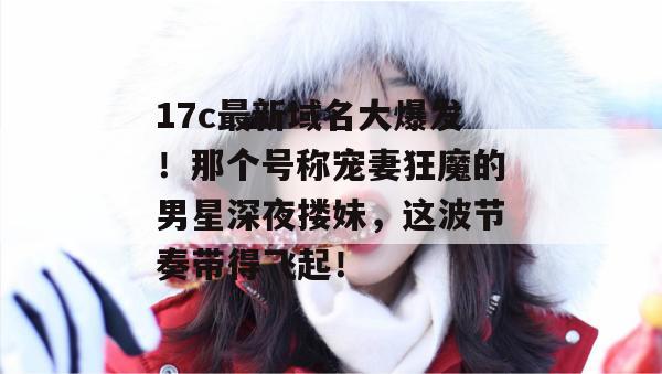 17c最新域名大爆发!那个号称宠妻狂魔的男星深夜搂妹,这波节奏带得飞起! 第1张 17c最新域名大爆发!那个号称宠妻狂魔的男星深夜搂妹,这波节奏带得飞起! 第1张