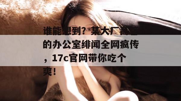 谁能想到？某大厂高管的办公室绯闻全网疯传，17c官网带你吃个爽！  第1张