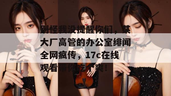 别怪我没提醒你们，某大厂高管的办公室绯闻全网疯传，17c在线观看带你吃个爽！  第1张